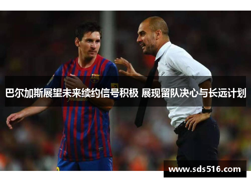 巴尔加斯展望未来续约信号积极 展现留队决心与长远计划 巴尔加斯展望未来续约信号积极 展现留队决心与长远计划