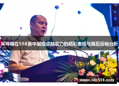 吴玮曦在55K赛中展现卓越实力的精彩表现与赛后反响分析 吴玮曦在55K赛中展现卓越实力的精彩表现与赛后反响分析