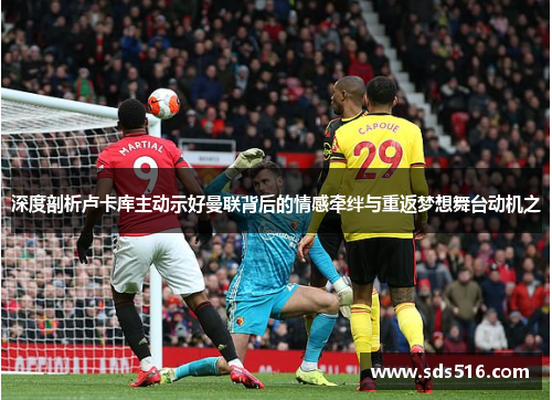 深度剖析卢卡库主动示好曼联背后的情感牵绊与重返梦想舞台动机之